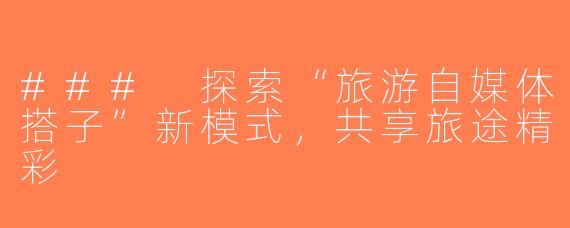 ### 探索“旅游自媒体搭子”新模式，共享旅途精彩