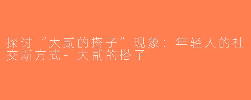 探讨“大贰的搭子”现象：年轻人的社交新方式-大贰的搭子