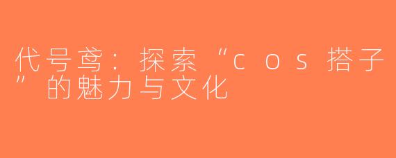 代号鸢：探索“cos搭子”的魅力与文化