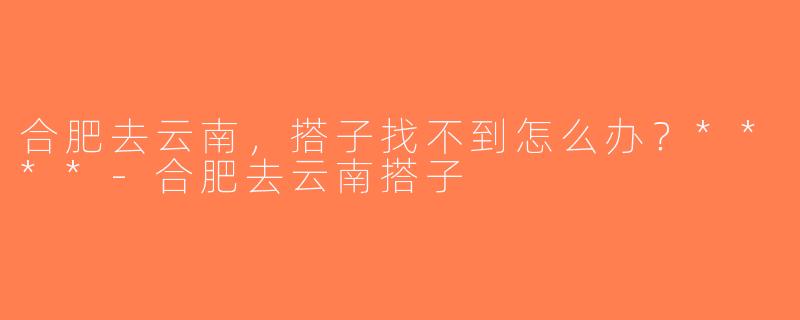 合肥去云南，搭子找不到怎么办？****-合肥去云南搭子