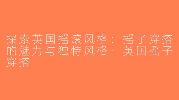 探索英国摇滚风格：摇子穿搭的魅力与独特风格-英国摇子穿搭