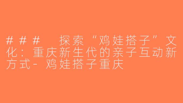 ### 探索“鸡娃搭子”文化：重庆新生代的亲子互动新方式-鸡娃搭子重庆