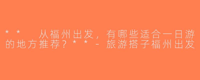 ** 从福州出发，有哪些适合一日游的地方推荐？**-旅游搭子福州出发