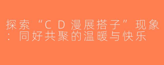 探索“CD漫展搭子”现象：同好共聚的温暖与快乐