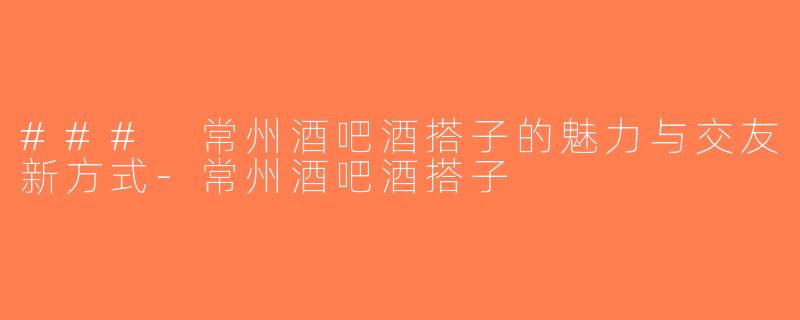 ### 常州酒吧酒搭子的魅力与交友新方式-常州酒吧酒搭子