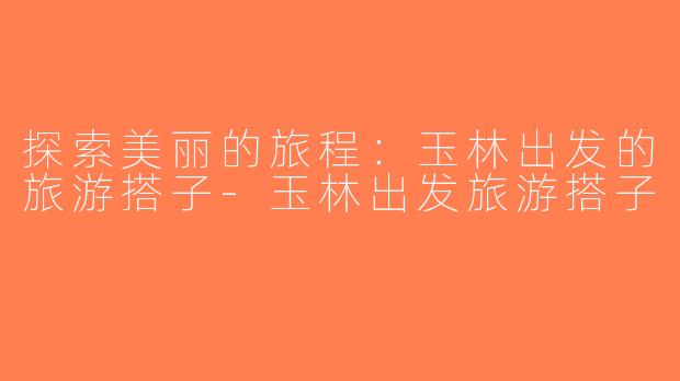 探索美丽的旅程：玉林出发的旅游搭子-玉林出发旅游搭子
