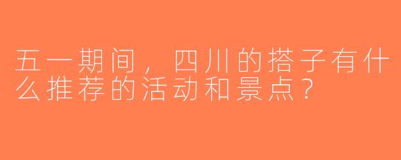五一期间，四川的搭子有什么推荐的活动和景点？