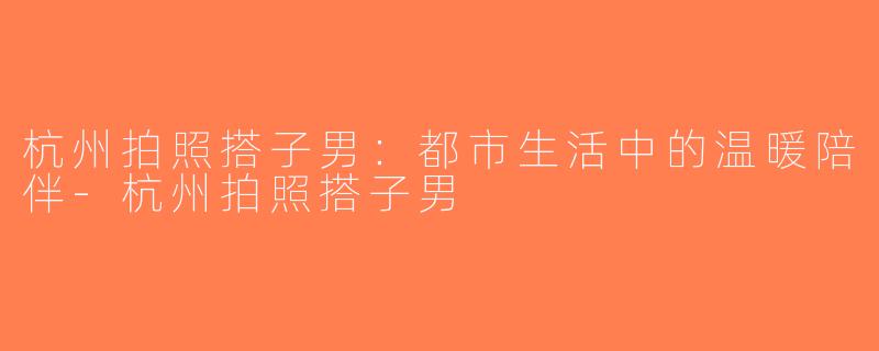 杭州拍照搭子男：都市生活中的温暖陪伴-杭州拍照搭子男
