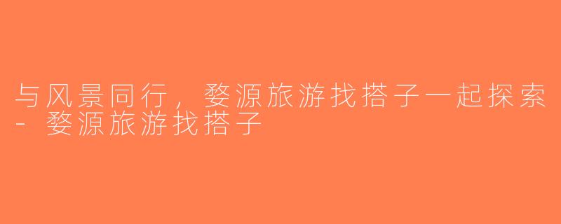 与风景同行，婺源旅游找搭子一起探索-婺源旅游找搭子