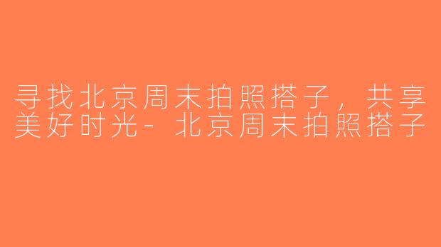寻找北京周末拍照搭子，共享美好时光-北京周末拍照搭子
