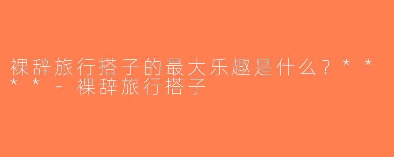 裸辞旅行搭子的最大乐趣是什么？****-裸辞旅行搭子