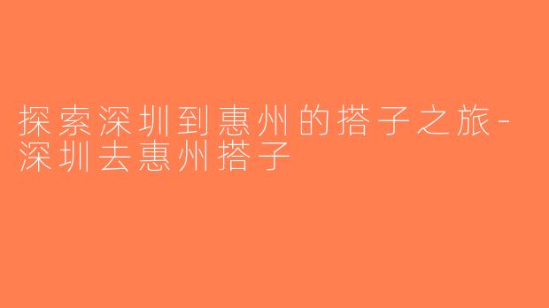 探索深圳到惠州的搭子之旅-深圳去惠州搭子