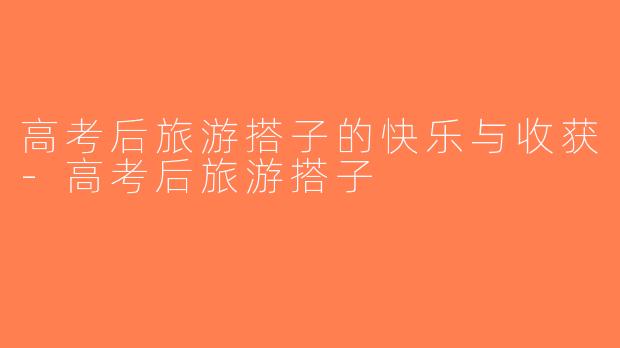 高考后旅游搭子的快乐与收获-高考后旅游搭子