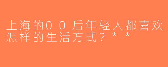 上海的00后年轻人都喜欢怎样的生活方式？**