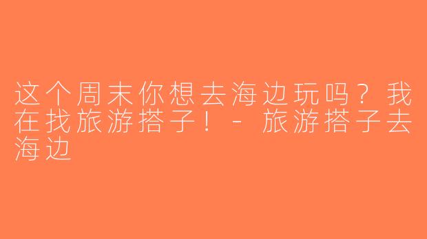 这个周末你想去海边玩吗？我在找旅游搭子！-旅游搭子去海边