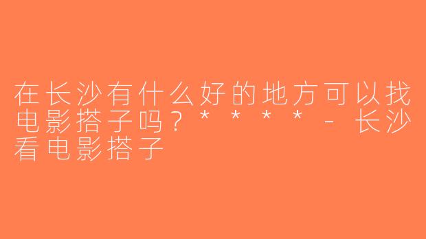 在长沙有什么好的地方可以找电影搭子吗？****-长沙看电影搭子