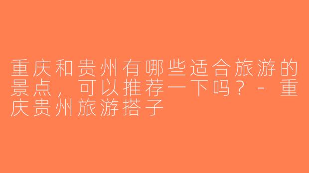 重庆和贵州有哪些适合旅游的景点，可以推荐一下吗？-重庆贵州旅游搭子