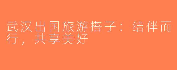 武汉出国旅游搭子：结伴而行，共享美好