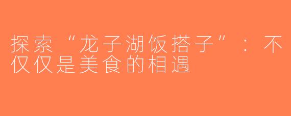 探索“龙子湖饭搭子”：不仅仅是美食的相遇