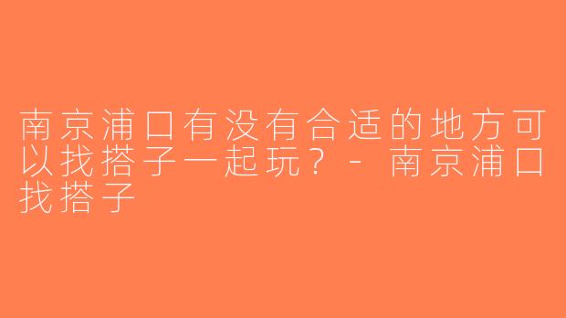 南京浦口有没有合适的地方可以找搭子一起玩？-南京浦口找搭子