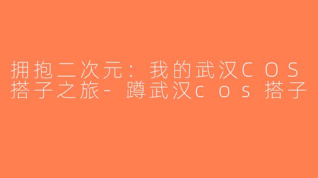 拥抱二次元：我的武汉COS搭子之旅-蹲武汉cos搭子