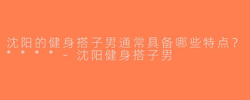 沈阳的健身搭子男通常具备哪些特点？****-沈阳健身搭子男