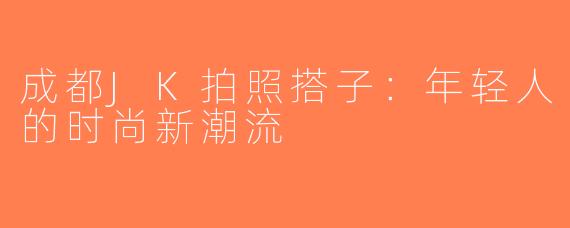 成都JK拍照搭子：年轻人的时尚新潮流