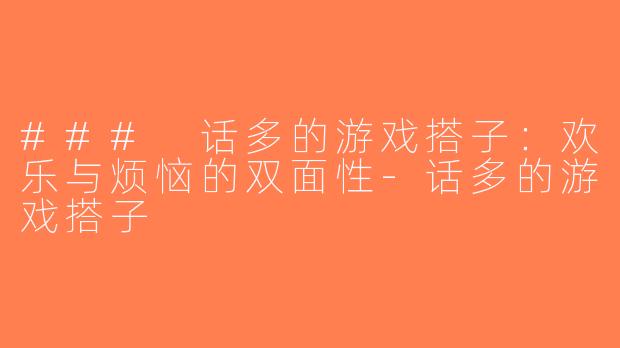 ### 话多的游戏搭子：欢乐与烦恼的双面性-话多的游戏搭子