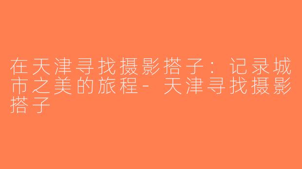 在天津寻找摄影搭子：记录城市之美的旅程-天津寻找摄影搭子