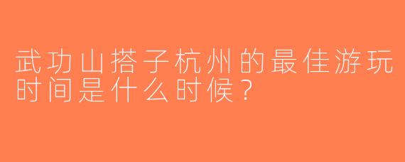 武功山搭子杭州的最佳游玩时间是什么时候？