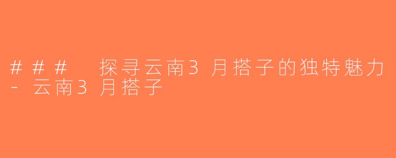 ### 探寻云南3月搭子的独特魅力-云南3月搭子