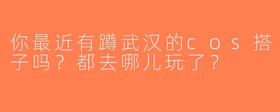你最近有蹲武汉的cos搭子吗？都去哪儿玩了？