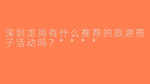 深圳龙岗有什么推荐的旅游搭子活动吗？****
