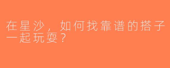 在星沙，如何找靠谱的搭子一起玩耍？