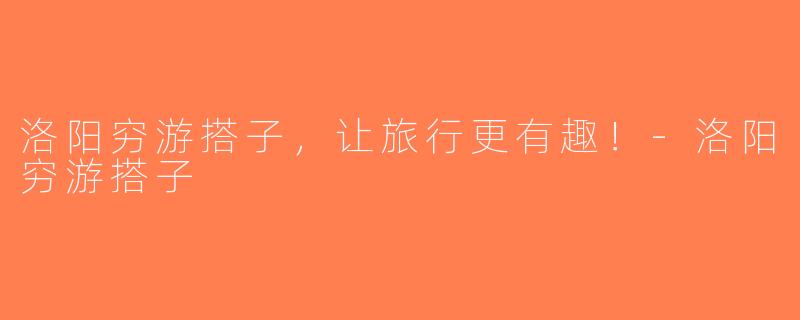 洛阳穷游搭子，让旅行更有趣！-洛阳穷游搭子