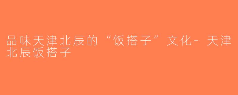 品味天津北辰的“饭搭子”文化-天津北辰饭搭子