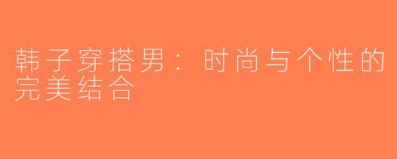 韩子穿搭男：时尚与个性的完美结合