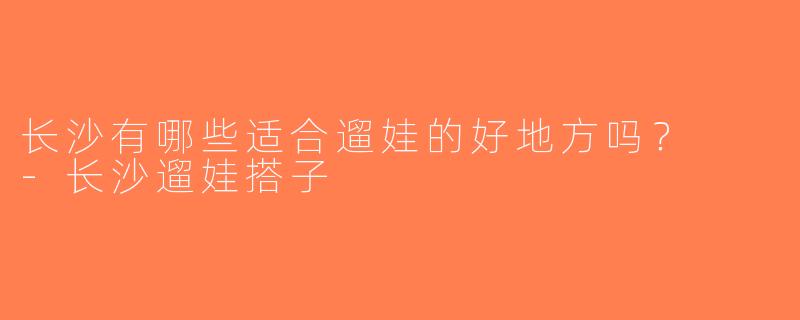 长沙有哪些适合遛娃的好地方吗？  -长沙遛娃搭子