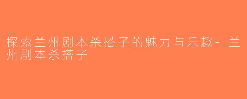 探索兰州剧本杀搭子的魅力与乐趣-兰州剧本杀搭子