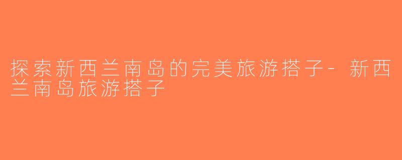 探索新西兰南岛的完美旅游搭子-新西兰南岛旅游搭子