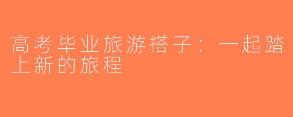 高考毕业旅游搭子：一起踏上新的旅程