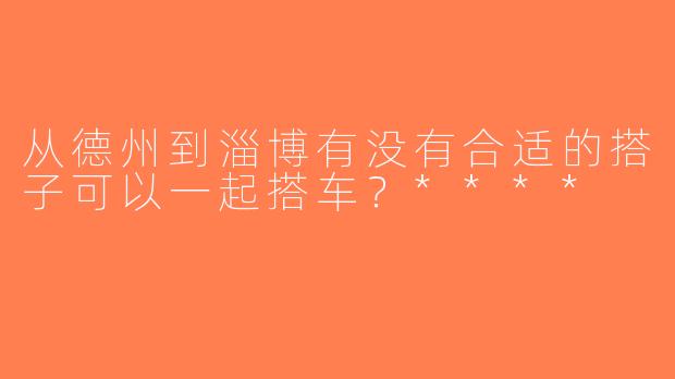 从德州到淄博有没有合适的搭子可以一起搭车？****