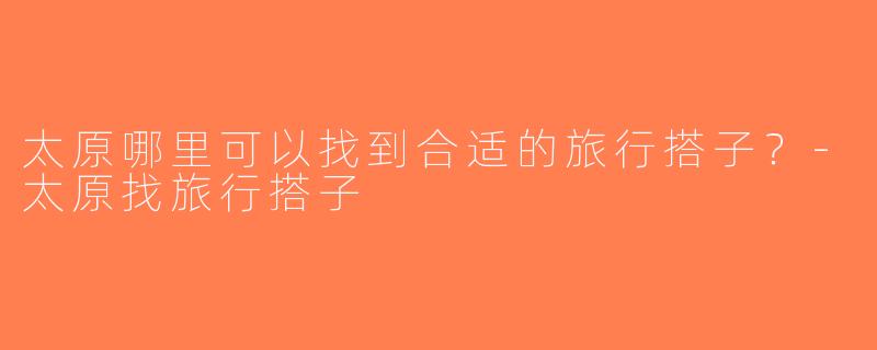 太原哪里可以找到合适的旅行搭子？-太原找旅行搭子