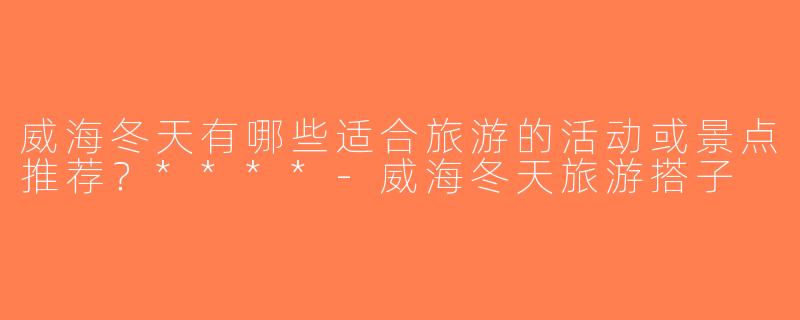威海冬天有哪些适合旅游的活动或景点推荐？****-威海冬天旅游搭子