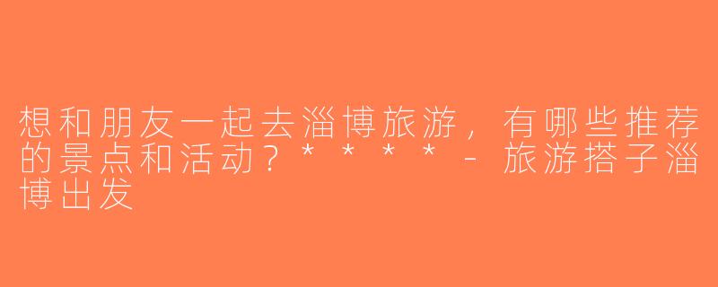 想和朋友一起去淄博旅游，有哪些推荐的景点和活动？****-旅游搭子淄博出发