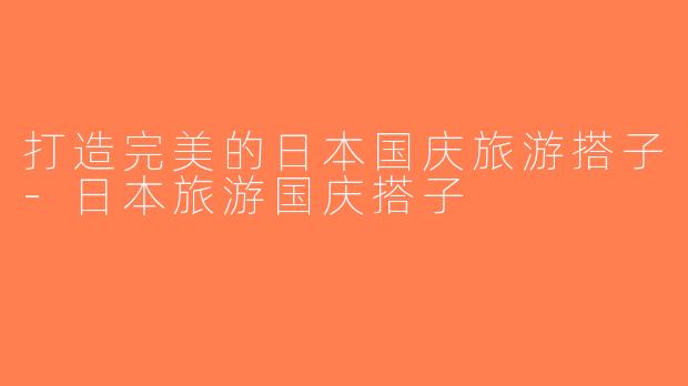 打造完美的日本国庆旅游搭子-日本旅游国庆搭子