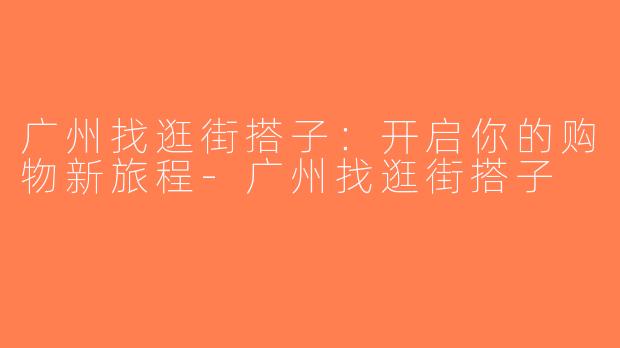 广州找逛街搭子：开启你的购物新旅程-广州找逛街搭子