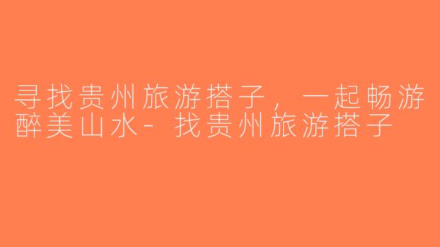 寻找贵州旅游搭子，一起畅游醉美山水-找贵州旅游搭子