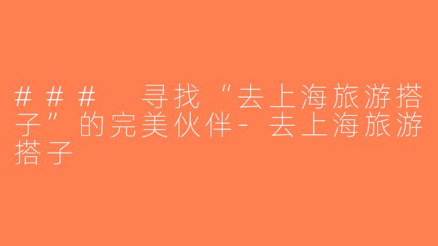 ### 寻找“去上海旅游搭子”的完美伙伴-去上海旅游搭子