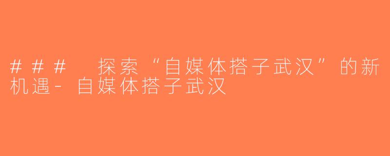 ### 探索“自媒体搭子武汉”的新机遇-自媒体搭子武汉